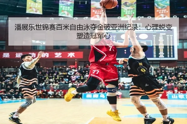 潘展乐世锦赛百米自由泳夺金破亚洲纪录：心理蜕变塑造冠军心