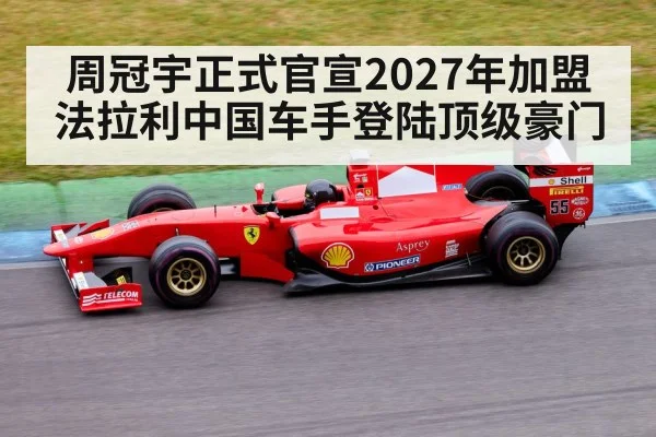 周冠宇正式官宣2027年加盟法拉利中国车手登陆顶级豪门
