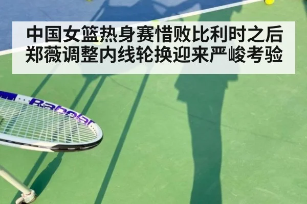 中国女篮热身赛惜败比利时之后 郑薇调整内线轮换迎来严峻考验